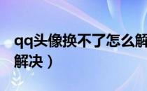 qq头像换不了怎么解决（qq头像换不了怎么解决）