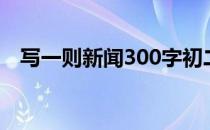 写一则新闻300字初二（写一则新闻300）