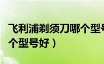 飞利浦剃须刀哪个型号好用（飞利浦剃须刀哪个型号好）