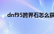 dnf95跨界石怎么获得（dnf85跨界石）