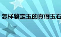 怎样鉴定玉的真假玉石（怎样鉴定玉的真假）