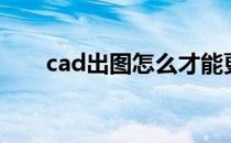 cad出图怎么才能更清晰（cad出图）