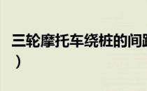 三轮摩托车绕桩的间距（三轮摩托车绕桩图解）