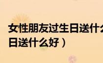 女性朋友过生日送什么最合适（女性朋友过生日送什么好）
