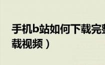手机b站如何下载完整视频（手机b站怎么下载视频）