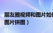 朋友圈视频和图片如何一起发（朋友圈视频和图片拼图）