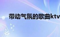 带动气氛的歌曲ktv（带动气氛的歌曲）