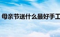 母亲节送什么最好手工（母亲节送什么好呢）