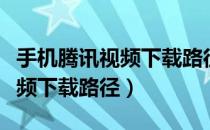 手机腾讯视频下载路径如何修改（手机腾讯视频下载路径）