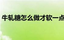 牛轧糖怎么做才软一点（牛轧糖怎么做才软）