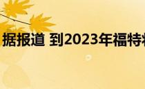 据报道 到2023年福特将再生产两款电动SUV