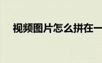 视频图片怎么拼在一个画面（视频图片）