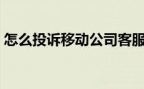 怎么投诉移动公司客服（怎么投诉移动公司）