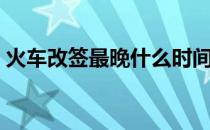 火车改签最晚什么时间可以改签（火车改签）