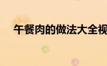 午餐肉的做法大全视频（午餐肉的做法）