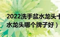 2022洗手盆水龙头十大品牌排行榜（洗手盆水龙头哪个牌子好）