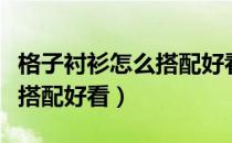 格子衬衫怎么搭配好看女学生（格子衬衫怎么搭配好看）