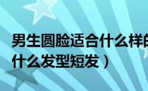 男生圆脸适合什么样的短发（男生长圆脸适合什么发型短发）