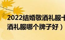 2022结婚敬酒礼服十大品牌排行榜（结婚敬酒礼服哪个牌子好）