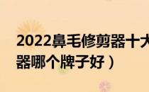 2022鼻毛修剪器十大品牌排行榜（鼻毛修剪器哪个牌子好）