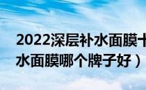 2022深层补水面膜十大品牌排行榜（深层补水面膜哪个牌子好）