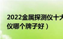 2022金属探测仪十大品牌排行榜（金属探测仪哪个牌子好）
