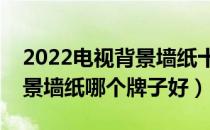 2022电视背景墙纸十大品牌排行榜（电视背景墙纸哪个牌子好）