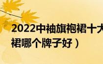 2022中袖旗袍裙十大品牌排行榜（中袖旗袍裙哪个牌子好）