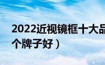 2022近视镜框十大品牌排行榜（近视镜框哪个牌子好）