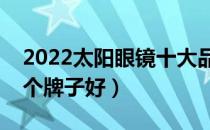 2022太阳眼镜十大品牌排行榜（太阳眼镜哪个牌子好）