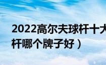 2022高尔夫球杆十大品牌排行榜（高尔夫球杆哪个牌子好）