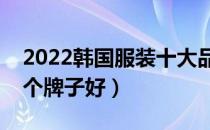 2022韩国服装十大品牌排行榜（韩国服装哪个牌子好）