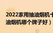 2022家用抽油烟机十大品牌排行榜（家用抽油烟机哪个牌子好）
