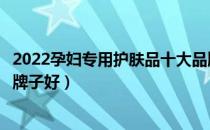 2022孕妇专用护肤品十大品牌排行榜（孕妇专用护肤品哪个牌子好）