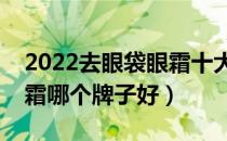 2022去眼袋眼霜十大品牌排行榜（去眼袋眼霜哪个牌子好）