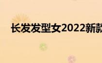 长发发型女2022新款（长发发型有哪些）
