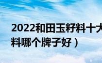 2022和田玉籽料十大品牌排行榜（和田玉籽料哪个牌子好）