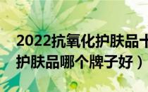2022抗氧化护肤品十大品牌排行榜（抗氧化护肤品哪个牌子好）