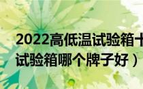 2022高低温试验箱十大品牌排行榜（高低温试验箱哪个牌子好）