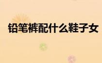 铅笔裤配什么鞋子女（铅笔裤配什么鞋子）