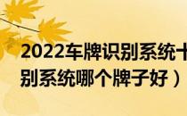 2022车牌识别系统十大品牌排行榜（车牌识别系统哪个牌子好）