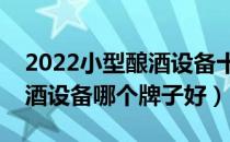 2022小型酿酒设备十大品牌排行榜（小型酿酒设备哪个牌子好）