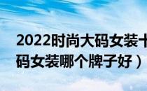 2022时尚大码女装十大品牌排行榜（时尚大码女装哪个牌子好）