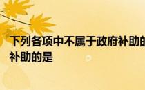 下列各项中不属于政府补助的是什么 下列各项中不属于政府补助的是