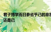 君子博学而日参省乎己的意思是什么 君子博学而日参省乎己还是已