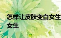 怎样让皮肤变白女生 怎么变白皮肤简单有效女生