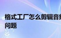 格式工厂怎么剪辑音频和合并音频容易出现的问题