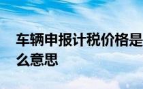 车辆申报计税价格是什么意思 计税价格是什么意思