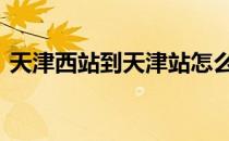 天津西站到天津站怎么走 天津西站到天津站