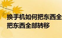 换手机如何把东西全部转移过去 换手机如何把东西全部转移